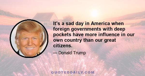 It's a sad day in America when foreign governments with deep pockets have more influence in our own country than our great citizens.