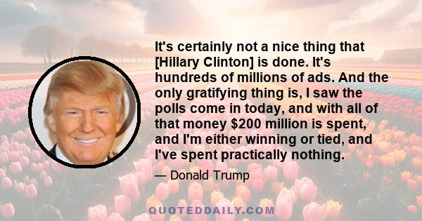 It's certainly not a nice thing that [Hillary Clinton] is done. It's hundreds of millions of ads. And the only gratifying thing is, I saw the polls come in today, and with all of that money $200 million is spent, and