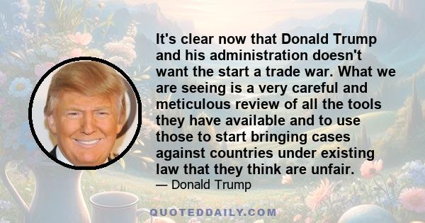 It's clear now that Donald Trump and his administration doesn't want the start a trade war. What we are seeing is a very careful and meticulous review of all the tools they have available and to use those to start