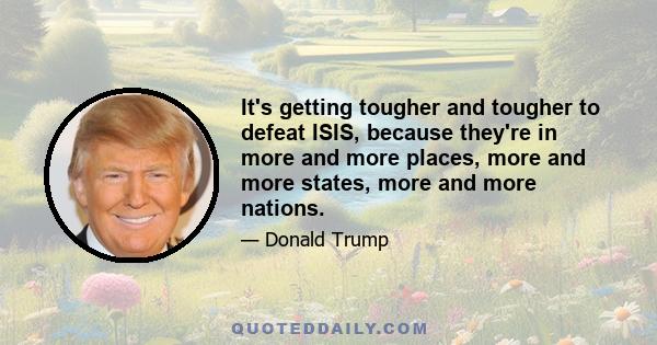 It's getting tougher and tougher to defeat ISIS, because they're in more and more places, more and more states, more and more nations.