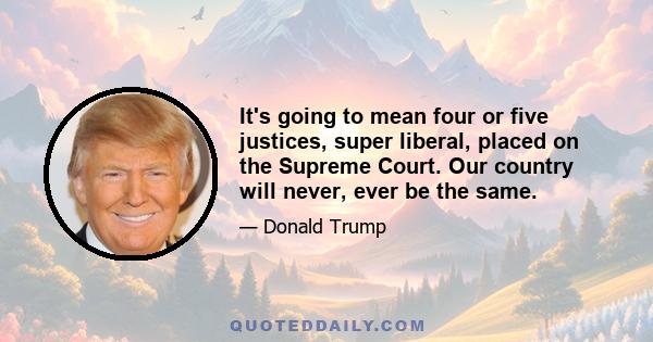 It's going to mean four or five justices, super liberal, placed on the Supreme Court. Our country will never, ever be the same.