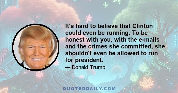 It's hard to believe that Clinton could even be running. To be honest with you, with the e-mails and the crimes she committed, she shouldn't even be allowed to run for president.