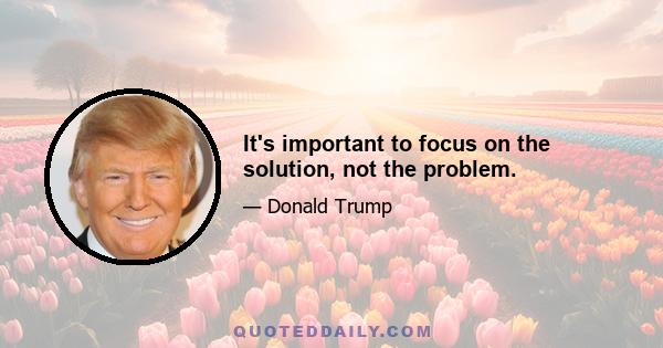 It's important to focus on the solution, not the problem.