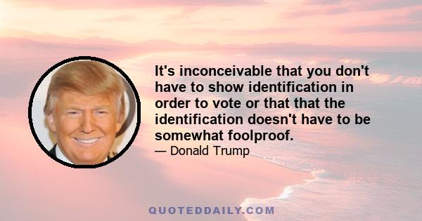 It's inconceivable that you don't have to show identification in order to vote or that that the identification doesn't have to be somewhat foolproof.