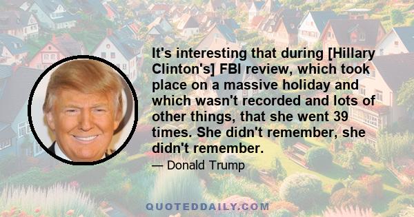 It's interesting that during [Hillary Clinton's] FBI review, which took place on a massive holiday and which wasn't recorded and lots of other things, that she went 39 times. She didn't remember, she didn't remember.