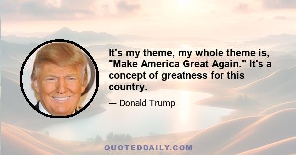 It's my theme, my whole theme is, Make America Great Again. It's a concept of greatness for this country.