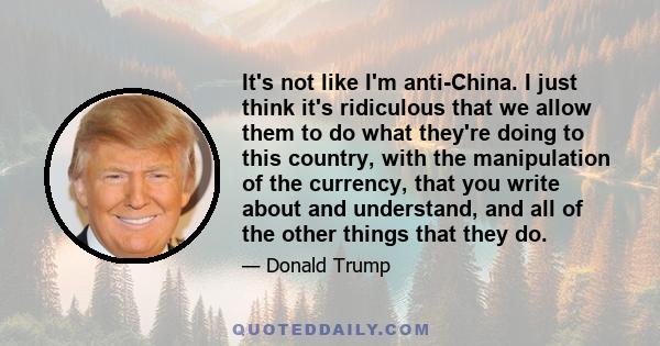 It's not like I'm anti-China. I just think it's ridiculous that we allow them to do what they're doing to this country, with the manipulation of the currency, that you write about and understand, and all of the other