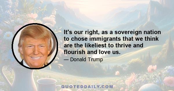 It's our right, as a sovereign nation to chose immigrants that we think are the likeliest to thrive and flourish and love us.