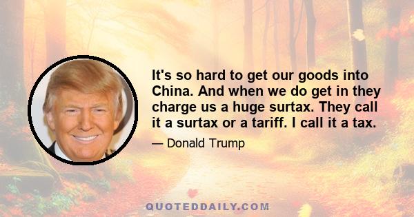 It's so hard to get our goods into China. And when we do get in they charge us a huge surtax. They call it a surtax or a tariff. I call it a tax.