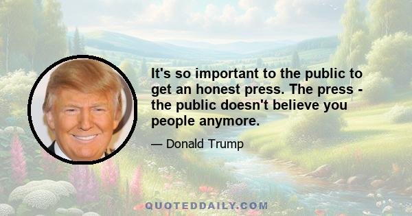 It's so important to the public to get an honest press. The press - the public doesn't believe you people anymore.