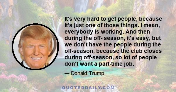 It's very hard to get people, because it's just one of those things. I mean, everybody is working. And then during the off- season, it's easy, but we don't have the people during the off-season, because the club closes