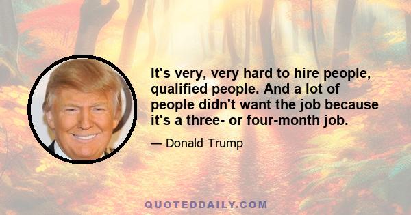 It's very, very hard to hire people, qualified people. And a lot of people didn't want the job because it's a three- or four-month job.