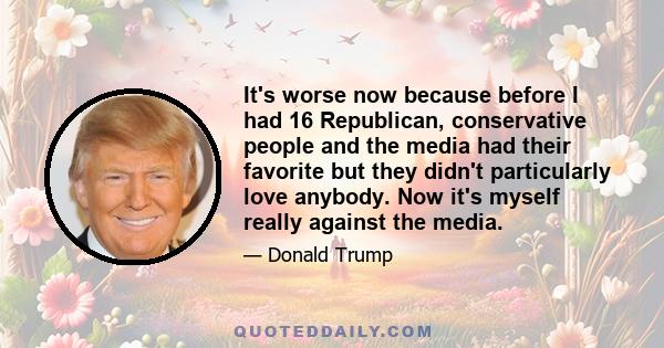 It's worse now because before I had 16 Republican, conservative people and the media had their favorite but they didn't particularly love anybody. Now it's myself really against the media.