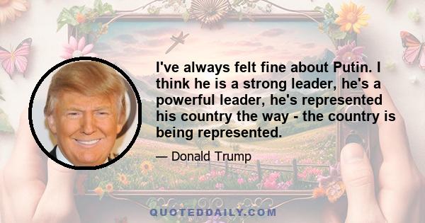 I've always felt fine about Putin. I think he is a strong leader, he's a powerful leader, he's represented his country the way - the country is being represented.