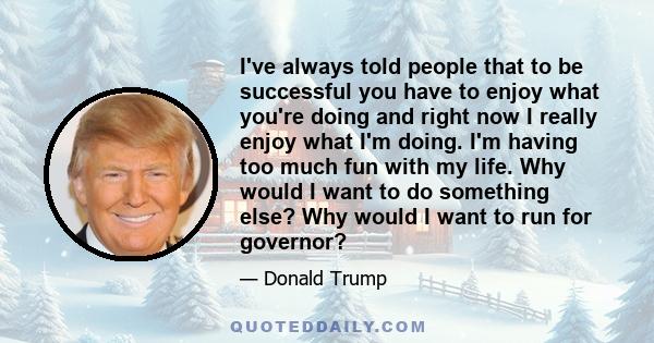 I've always told people that to be successful you have to enjoy what you're doing and right now I really enjoy what I'm doing. I'm having too much fun with my life. Why would I want to do something else? Why would I