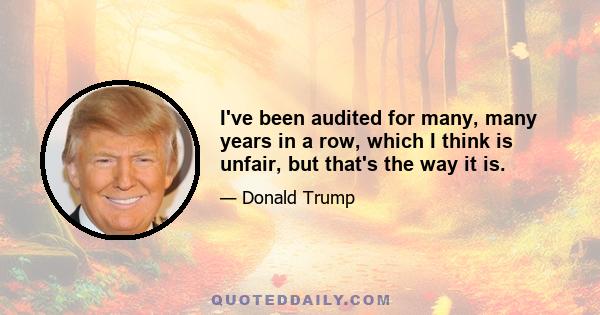 I've been audited for many, many years in a row, which I think is unfair, but that's the way it is.