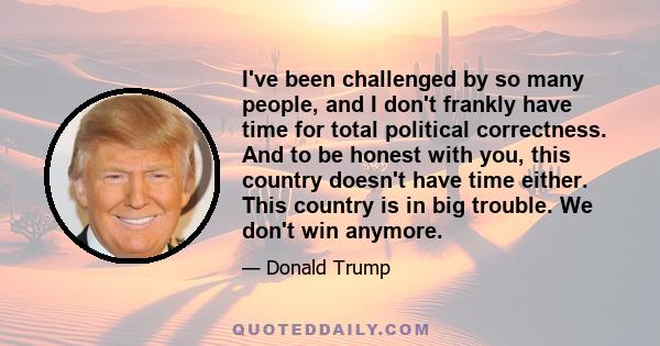 I've been challenged by so many people, and I don't frankly have time for total political correctness. And to be honest with you, this country doesn't have time either. This country is in big trouble. We don't win