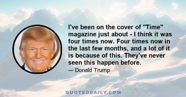 I've been on the cover of Time magazine just about - I think it was four times now. Four times now in the last few months, and a lot of it is because of this. They've never seen this happen before.