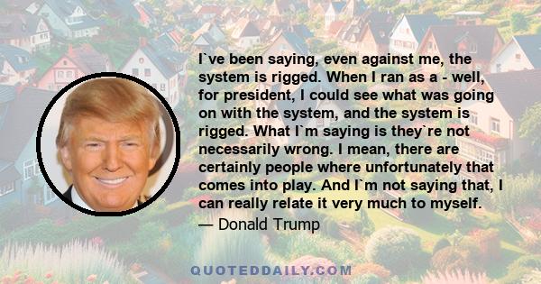 I`ve been saying, even against me, the system is rigged. When I ran as a - well, for president, I could see what was going on with the system, and the system is rigged. What I`m saying is they`re not necessarily wrong.