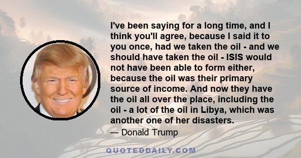 I've been saying for a long time, and I think you'll agree, because I said it to you once, had we taken the oil - and we should have taken the oil - ISIS would not have been able to form either, because the oil was