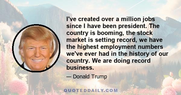 I've created over a million jobs since I have been president. The country is booming, the stock market is setting record, we have the highest employment numbers we've ever had in the history of our country. We are doing 