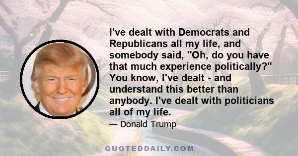 I've dealt with Democrats and Republicans all my life, and somebody said, Oh, do you have that much experience politically? You know, I've dealt - and understand this better than anybody. I've dealt with politicians all 