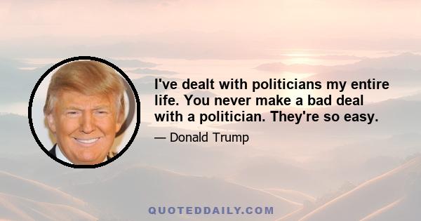 I've dealt with politicians my entire life. You never make a bad deal with a politician. They're so easy.