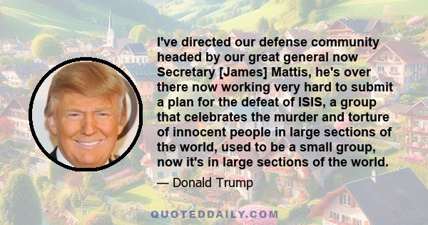 I've directed our defense community headed by our great general now Secretary [James] Mattis, he's over there now working very hard to submit a plan for the defeat of ISIS, a group that celebrates the murder and torture 