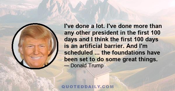 I've done a lot. I've done more than any other president in the first 100 days and I think the first 100 days is an artificial barrier. And I'm scheduled ... the foundations have been set to do some great things.