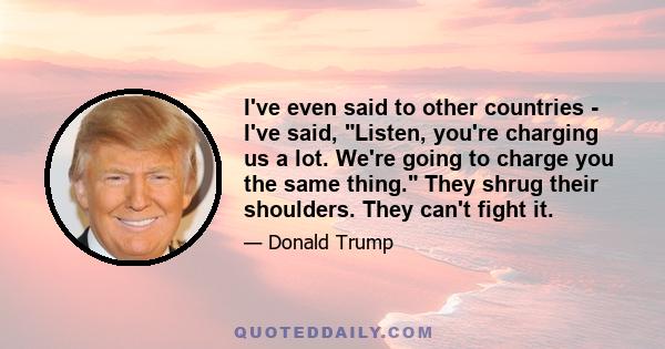 I've even said to other countries - I've said, Listen, you're charging us a lot. We're going to charge you the same thing. They shrug their shoulders. They can't fight it.