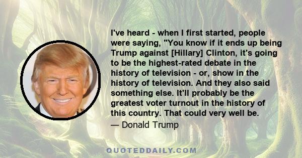 I've heard - when I first started, people were saying, You know if it ends up being Trump against [Hillary] Clinton, it's going to be the highest-rated debate in the history of television - or, show in the history of