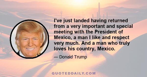 I've just landed having returned from a very important and special meeting with the President of Mexico, a man I like and respect very much. And a man who truly loves his country, Mexico.