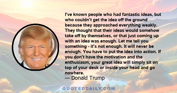 I've known people who had fantastic ideas, but who couldn't get the idea off the ground because they approached everything weakly. They thought that their ideas would somehow take off by themselves, or that just coming