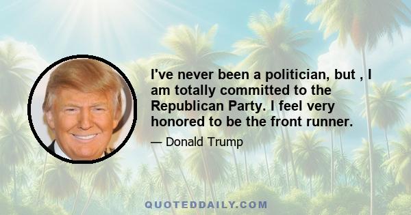 I've never been a politician, but , I am totally committed to the Republican Party. I feel very honored to be the front runner.