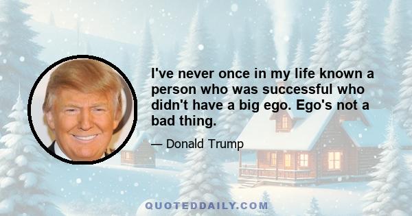 I've never once in my life known a person who was successful who didn't have a big ego. Ego's not a bad thing.