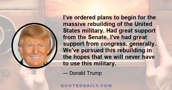 I've ordered plans to begin for the massive rebuilding of the United States military. Had great support from the Senate. I've had great support from congress, generally. We've pursued this rebuilding in the hopes that