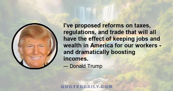 I've proposed reforms on taxes, regulations, and trade that will all have the effect of keeping jobs and wealth in America for our workers - and dramatically boosting incomes.