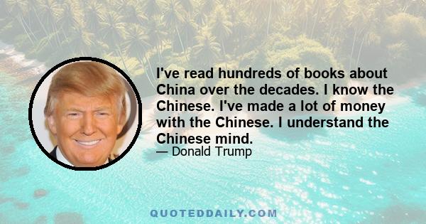 I've read hundreds of books about China over the decades. I know the Chinese. I've made a lot of money with the Chinese. I understand the Chinese mind.