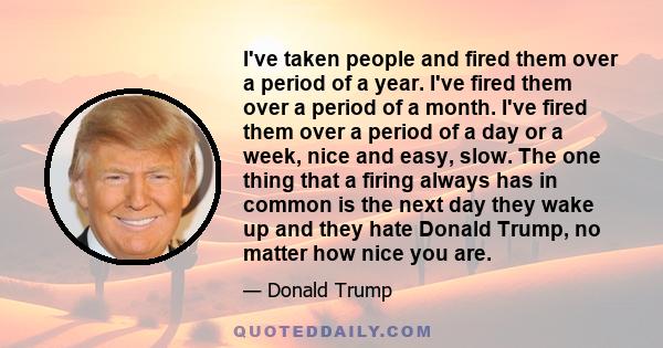 I've taken people and fired them over a period of a year. I've fired them over a period of a month. I've fired them over a period of a day or a week, nice and easy, slow. The one thing that a firing always has in common 