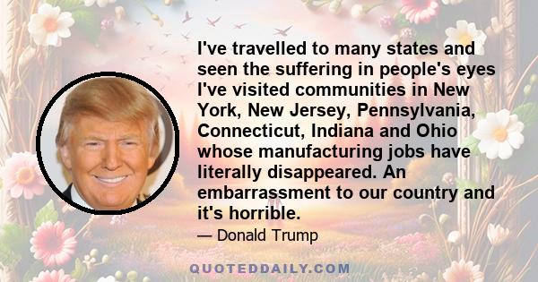 I've travelled to many states and seen the suffering in people's eyes I've visited communities in New York, New Jersey, Pennsylvania, Connecticut, Indiana and Ohio whose manufacturing jobs have literally disappeared. An 