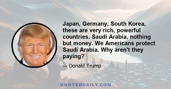 Japan, Germany, South Korea, these are very rich, powerful countries. Saudi Arabia, nothing but money. We Americans protect Saudi Arabia. Why aren't they paying?