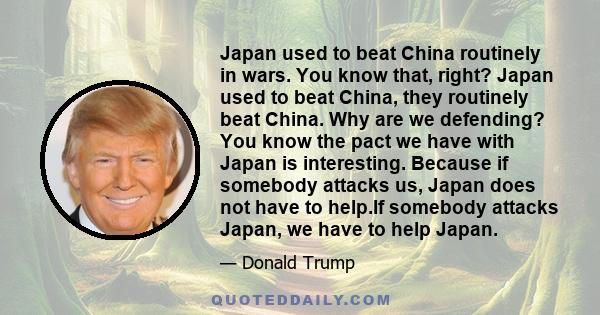 Japan used to beat China routinely in wars. You know that, right? Japan used to beat China, they routinely beat China. Why are we defending? You know the pact we have with Japan is interesting. Because if somebody