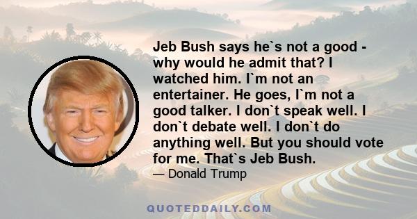 Jeb Bush says he`s not a good - why would he admit that? I watched him. I`m not an entertainer. He goes, I`m not a good talker. I don`t speak well. I don`t debate well. I don`t do anything well. But you should vote for