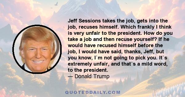 Jeff Sessions takes the job, gets into the job, recuses himself. Which frankly I think is very unfair to the president. How do you take a job and then recuse yourself? If he would have recused himself before the job, I