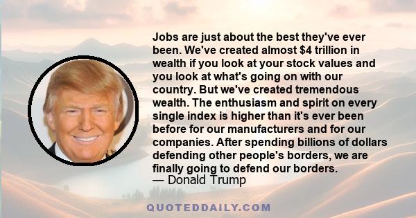 Jobs are just about the best they've ever been. We've created almost $4 trillion in wealth if you look at your stock values and you look at what's going on with our country. But we've created tremendous wealth. The