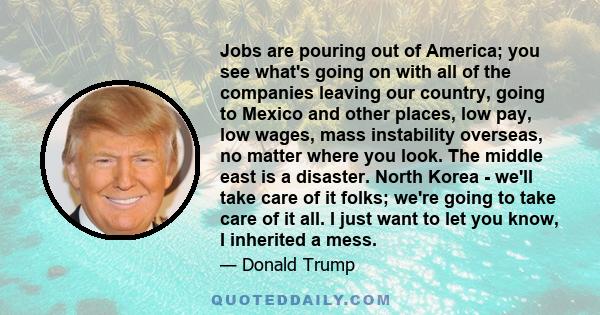 Jobs are pouring out of America; you see what's going on with all of the companies leaving our country, going to Mexico and other places, low pay, low wages, mass instability overseas, no matter where you look. The