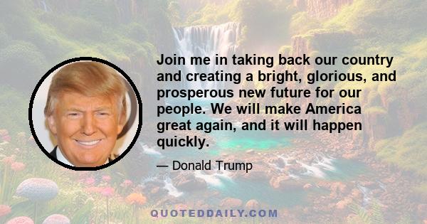 Join me in taking back our country and creating a bright, glorious, and prosperous new future for our people. We will make America great again, and it will happen quickly.