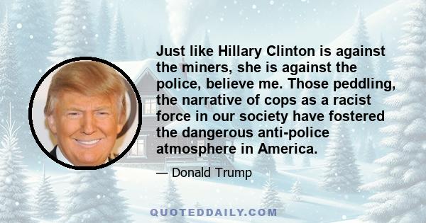 Just like Hillary Clinton is against the miners, she is against the police, believe me. Those peddling, the narrative of cops as a racist force in our society have fostered the dangerous anti-police atmosphere in