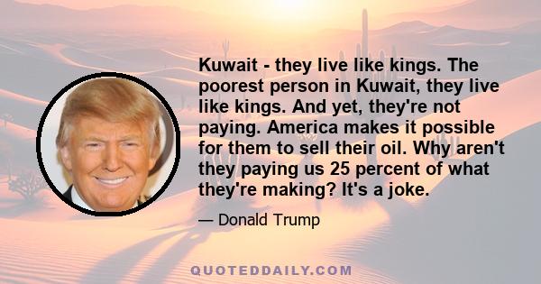 Kuwait - they live like kings. The poorest person in Kuwait, they live like kings. And yet, they're not paying. America makes it possible for them to sell their oil. Why aren't they paying us 25 percent of what they're