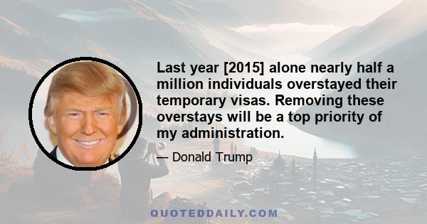 Last year [2015] alone nearly half a million individuals overstayed their temporary visas. Removing these overstays will be a top priority of my administration.